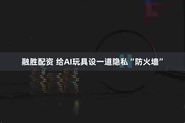 融胜配资 给AI玩具设一道隐私“防火墙”