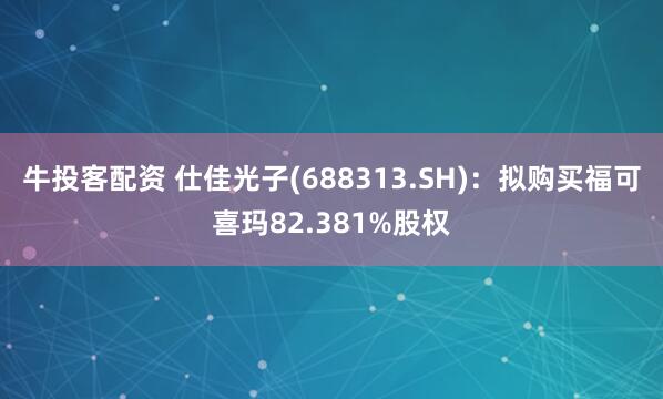 牛投客配资 仕佳光子(688313.SH)：拟购买福可喜玛82.381%股权