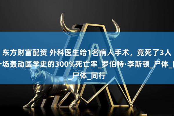 东方财富配资 外科医生给1名病人手术，竟死了3人，一场轰动医学史的300%死亡率_罗伯特·李斯顿_尸体_同行